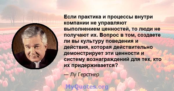 Если практика и процессы внутри компании не управляют выполнением ценностей, то люди не получают их. Вопрос в том, создаете ли вы культуру поведения и действия, которая действительно демонстрирует эти ценности и систему 