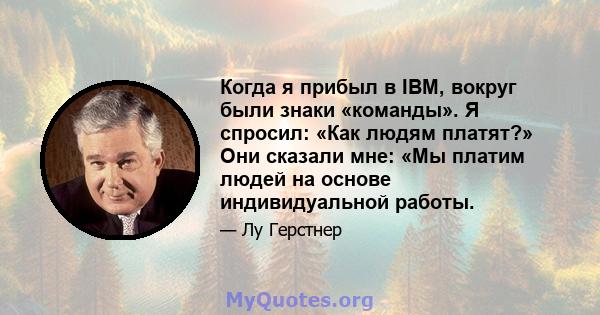 Когда я прибыл в IBM, вокруг были знаки «команды». Я спросил: «Как людям платят?» Они сказали мне: «Мы платим людей на основе индивидуальной работы.