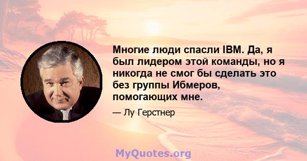 Многие люди спасли IBM. Да, я был лидером этой команды, но я никогда не смог бы сделать это без группы Ибмеров, помогающих мне.