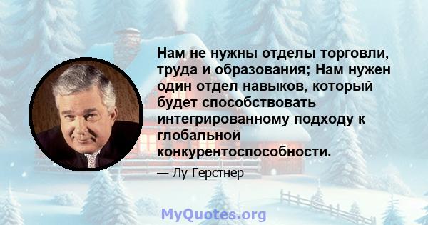 Нам не нужны отделы торговли, труда и образования; Нам нужен один отдел навыков, который будет способствовать интегрированному подходу к глобальной конкурентоспособности.