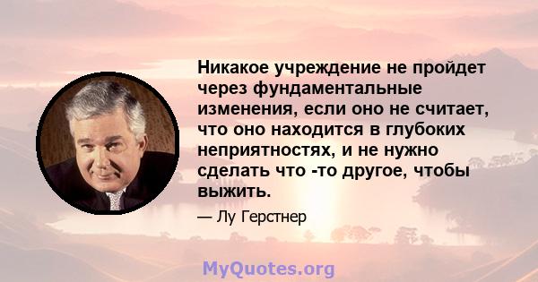 Никакое учреждение не пройдет через фундаментальные изменения, если оно не считает, что оно находится в глубоких неприятностях, и не нужно сделать что -то другое, чтобы выжить.