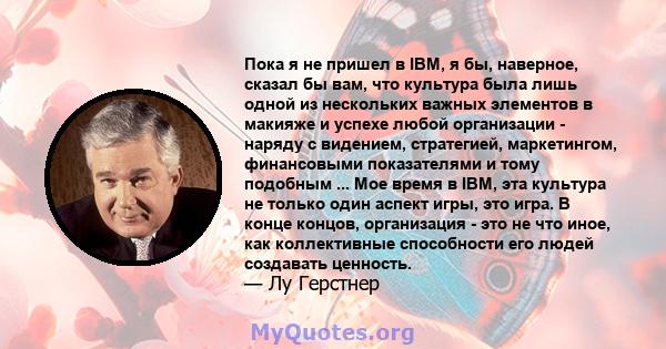 Пока я не пришел в IBM, я бы, наверное, сказал бы вам, что культура была лишь одной из нескольких важных элементов в макияже и успехе любой организации - наряду с видением, стратегией, маркетингом, финансовыми