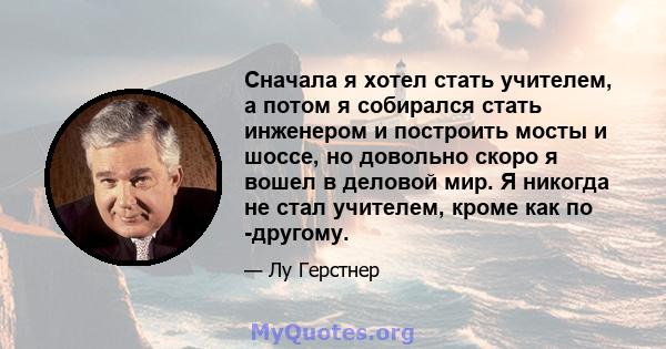 Сначала я хотел стать учителем, а потом я собирался стать инженером и построить мосты и шоссе, но довольно скоро я вошел в деловой мир. Я никогда не стал учителем, кроме как по -другому.