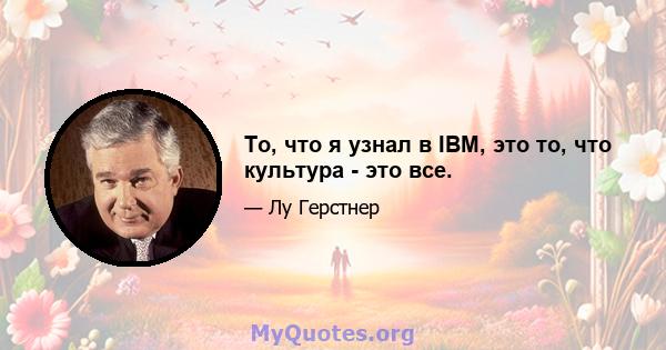 То, что я узнал в IBM, это то, что культура - это все.