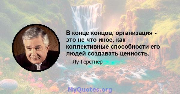 В конце концов, организация - это не что иное, как коллективные способности его людей создавать ценность.