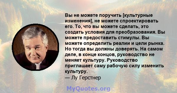 Вы не можете поручить [культурные изменения], не можете спроектировать его. То, что вы можете сделать, это создать условия для преобразования. Вы можете предоставить стимулы. Вы можете определить реалии и цели рынка. Но 