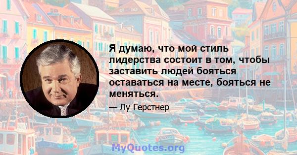 Я думаю, что мой стиль лидерства состоит в том, чтобы заставить людей бояться оставаться на месте, бояться не меняться.