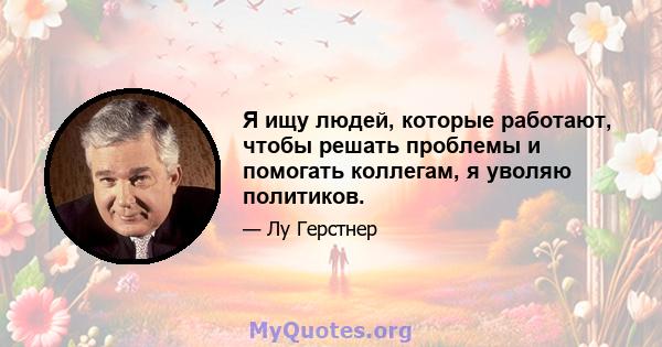 Я ищу людей, которые работают, чтобы решать проблемы и помогать коллегам, я уволяю политиков.