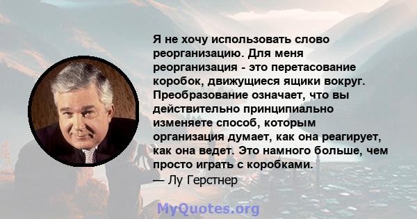 Я не хочу использовать слово реорганизацию. Для меня реорганизация - это перетасование коробок, движущиеся ящики вокруг. Преобразование означает, что вы действительно принципиально изменяете способ, которым организация