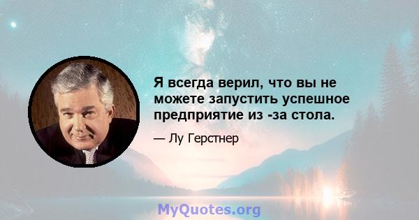 Я всегда верил, что вы не можете запустить успешное предприятие из -за стола.