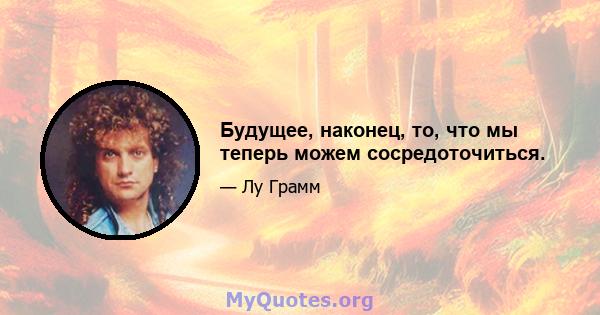 Будущее, наконец, то, что мы теперь можем сосредоточиться.