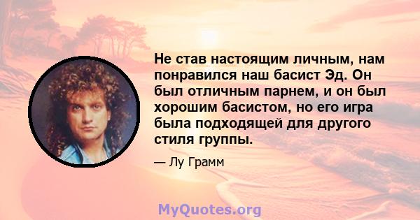 Не став настоящим личным, нам понравился наш басист Эд. Он был отличным парнем, и он был хорошим басистом, но его игра была подходящей для другого стиля группы.