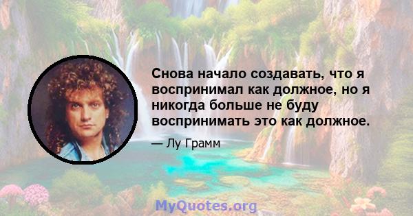 Снова начало создавать, что я воспринимал как должное, но я никогда больше не буду воспринимать это как должное.