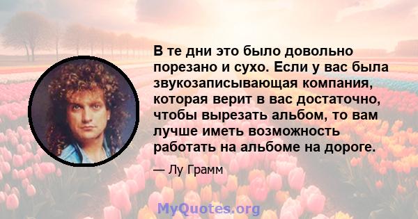 В те дни это было довольно порезано и сухо. Если у вас была звукозаписывающая компания, которая верит в вас достаточно, чтобы вырезать альбом, то вам лучше иметь возможность работать на альбоме на дороге.