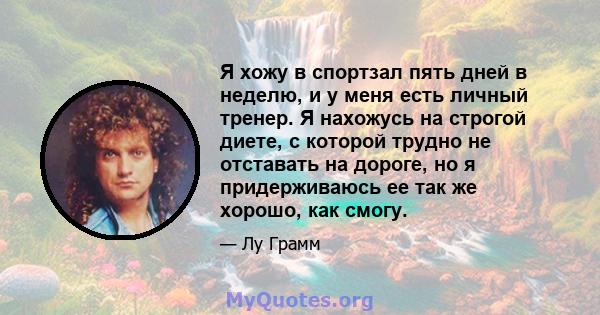 Я хожу в спортзал пять дней в неделю, и у меня есть личный тренер. Я нахожусь на строгой диете, с которой трудно не отставать на дороге, но я придерживаюсь ее так же хорошо, как смогу.