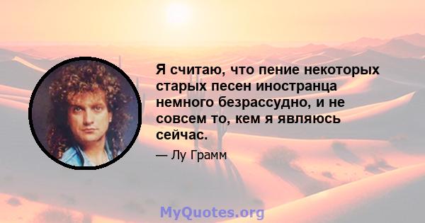 Я считаю, что пение некоторых старых песен иностранца немного безрассудно, и не совсем то, кем я являюсь сейчас.