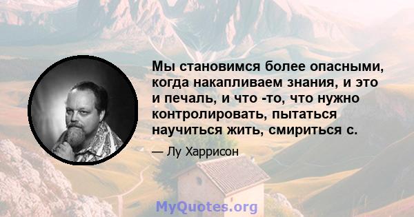 Мы становимся более опасными, когда накапливаем знания, и это и печаль, и что -то, что нужно контролировать, пытаться научиться жить, смириться с.