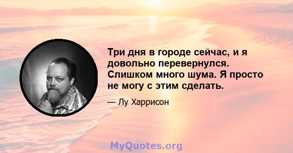 Три дня в городе сейчас, и я довольно перевернулся. Слишком много шума. Я просто не могу с этим сделать.