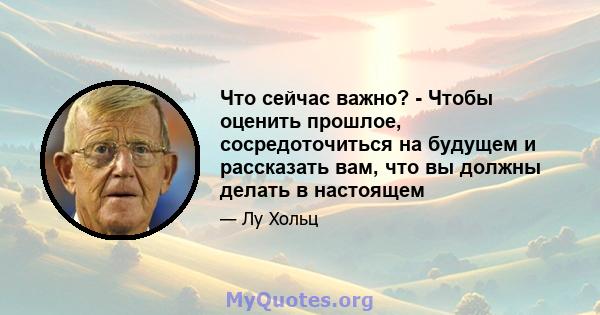 Что сейчас важно? - Чтобы оценить прошлое, сосредоточиться на будущем и рассказать вам, что вы должны делать в настоящем