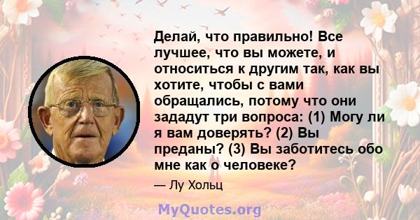 Делай, что правильно! Все лучшее, что вы можете, и относиться к другим так, как вы хотите, чтобы с вами обращались, потому что они зададут три вопроса: (1) Могу ли я вам доверять? (2) Вы преданы? (3) Вы заботитесь обо