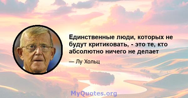 Единственные люди, которых не будут критиковать, - это те, кто абсолютно ничего не делает