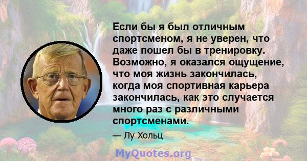 Если бы я был отличным спортсменом, я не уверен, что даже пошел бы в тренировку. Возможно, я оказался ощущение, что моя жизнь закончилась, когда моя спортивная карьера закончилась, как это случается много раз с