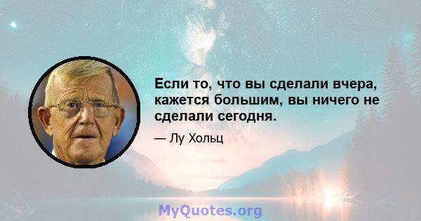 Если то, что вы сделали вчера, кажется большим, вы ничего не сделали сегодня.