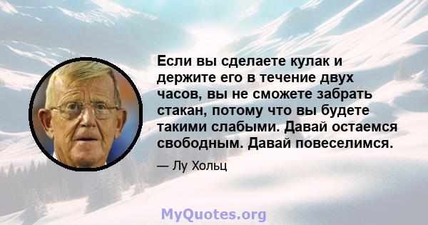 Если вы сделаете кулак и держите его в течение двух часов, вы не сможете забрать стакан, потому что вы будете такими слабыми. Давай остаемся свободным. Давай повеселимся.