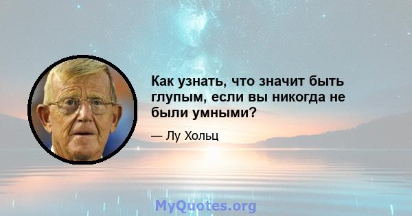 Как узнать, что значит быть глупым, если вы никогда не были умными?