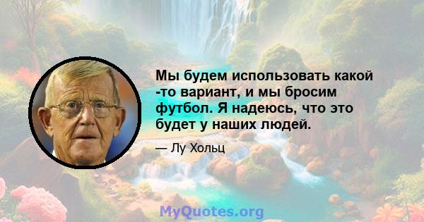 Мы будем использовать какой -то вариант, и мы бросим футбол. Я надеюсь, что это будет у наших людей.