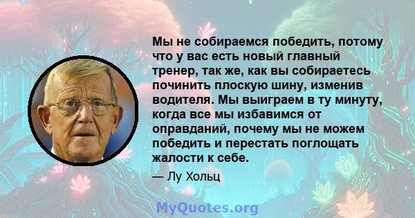 Мы не собираемся победить, потому что у вас есть новый главный тренер, так же, как вы собираетесь починить плоскую шину, изменив водителя. Мы выиграем в ту минуту, когда все мы избавимся от оправданий, почему мы не