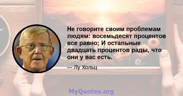 Не говорите своим проблемам людям: восемьдесят процентов все равно; И остальные двадцать процентов рады, что они у вас есть.