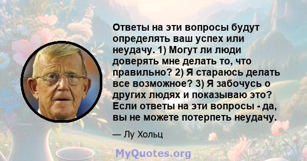 Ответы на эти вопросы будут определять ваш успех или неудачу. 1) Могут ли люди доверять мне делать то, что правильно? 2) Я стараюсь делать все возможное? 3) Я забочусь о других людях и показываю это? Если ответы на эти