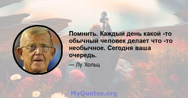 Помнить. Каждый день какой -то обычный человек делает что -то необычное. Сегодня ваша очередь.