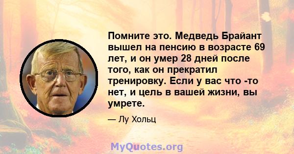 Помните это. Медведь Брайант вышел на пенсию в возрасте 69 лет, и он умер 28 дней после того, как он прекратил тренировку. Если у вас что -то нет, и цель в вашей жизни, вы умрете.