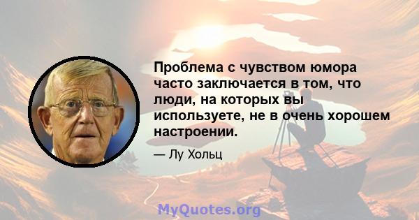 Проблема с чувством юмора часто заключается в том, что люди, на которых вы используете, не в очень хорошем настроении.