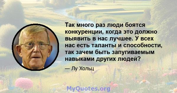 Так много раз люди боятся конкуренции, когда это должно выявить в нас лучшее. У всех нас есть таланты и способности, так зачем быть запугиваемым навыками других людей?