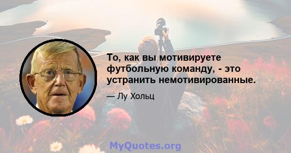 То, как вы мотивируете футбольную команду, - это устранить немотивированные.