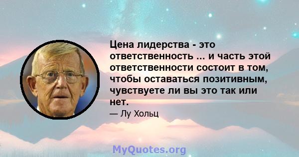 Цена лидерства - это ответственность ... и часть этой ответственности состоит в том, чтобы оставаться позитивным, чувствуете ли вы это так или нет.