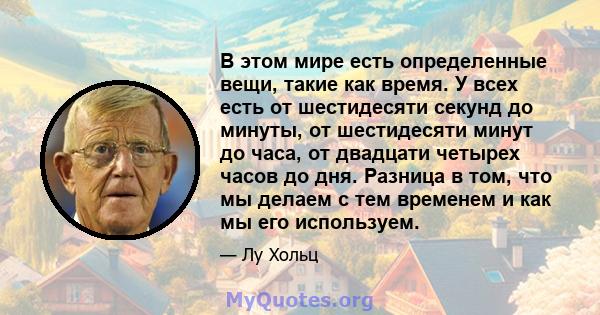 В этом мире есть определенные вещи, такие как время. У всех есть от шестидесяти секунд до минуты, от шестидесяти минут до часа, от двадцати четырех часов до дня. Разница в том, что мы делаем с тем временем и как мы его