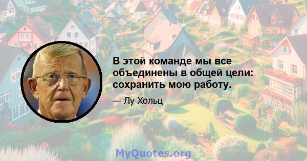 В этой команде мы все объединены в общей цели: сохранить мою работу.