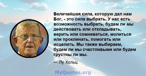 Величайшая сила, которую дал нам Бог, - это сила выбрать. У нас есть возможность выбрать, будем ли мы действовать или откладывать, верить или сомневаться, молиться или проклинать, помогать или исцелить. Мы также