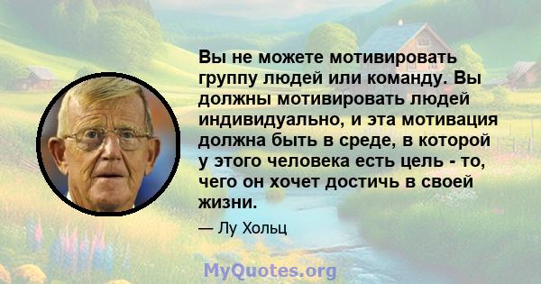 Вы не можете мотивировать группу людей или команду. Вы должны мотивировать людей индивидуально, и эта мотивация должна быть в среде, в которой у этого человека есть цель - то, чего он хочет достичь в своей жизни.