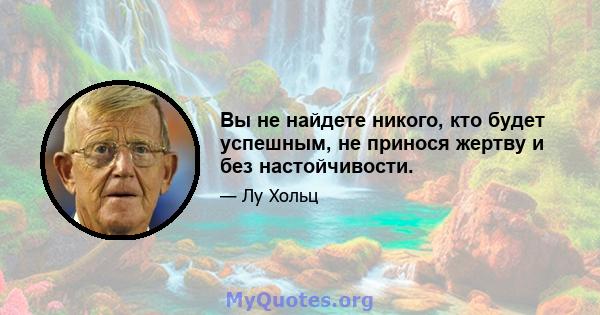 Вы не найдете никого, кто будет успешным, не принося жертву и без настойчивости.