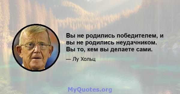 Вы не родились победителем, и вы не родились неудачником. Вы то, кем вы делаете сами.