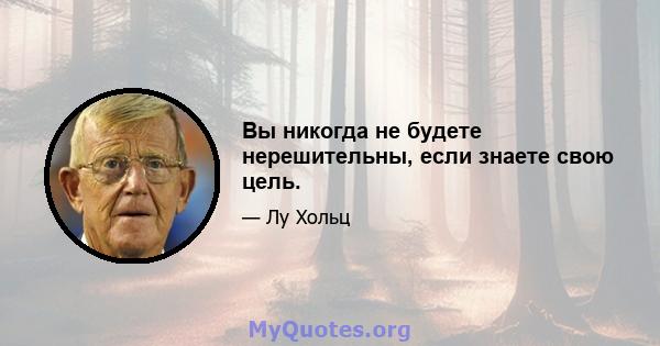 Вы никогда не будете нерешительны, если знаете свою цель.