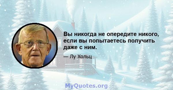 Вы никогда не опередите никого, если вы попытаетесь получить даже с ним.