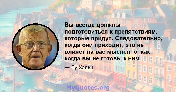 Вы всегда должны подготовиться к препятствиям, которые придут. Следовательно, когда они приходят, это не влияет на вас мысленно, как когда вы не готовы к ним.