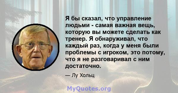 Я бы сказал, что управление людьми - самая важная вещь, которую вы можете сделать как тренер. Я обнаруживал, что каждый раз, когда у меня были проблемы с игроком, это потому, что я не разговаривал с ним достаточно.