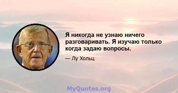 Я никогда не узнаю ничего разговаривать. Я изучаю только когда задаю вопросы.